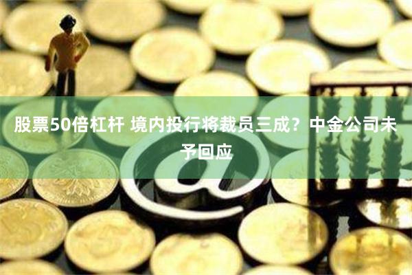 股票50倍杠杆 境内投行将裁员三成？中金公司未予回应