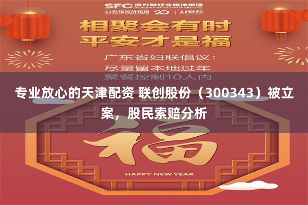 专业放心的天津配资 联创股份（300343）被立案，股民索赔分析