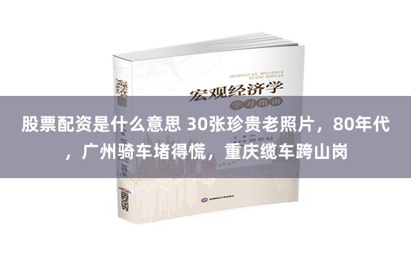 股票配资是什么意思 30张珍贵老照片，80年代，广州骑车堵得慌，重庆缆车跨山岗