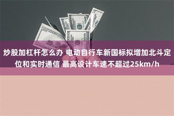 炒股加杠杆怎么办 电动自行车新国标拟增加北斗定位和实时通信 最高设计车速不超过25km/h