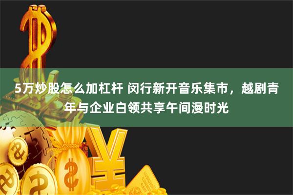 5万炒股怎么加杠杆 闵行新开音乐集市，越剧青年与企业白领共享午间漫时光