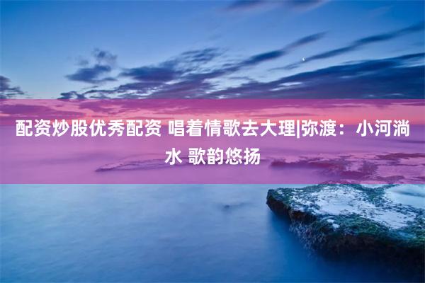 配资炒股优秀配资 唱着情歌去大理|弥渡：小河淌水 歌韵悠扬