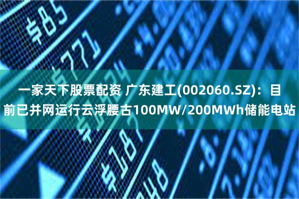 一家天下股票配资 广东建工(002060.SZ)：目前已并网运行云浮腰古100MW/200MWh储能电站