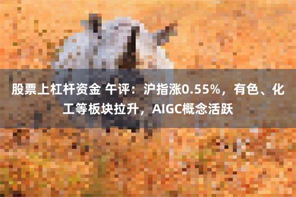 股票上杠杆资金 午评：沪指涨0.55%，有色、化工等板块拉升，AIGC概念活跃