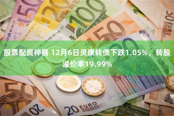 股票配资神器 12月6日灵康转债下跌1.05%，转股溢价率19.99%