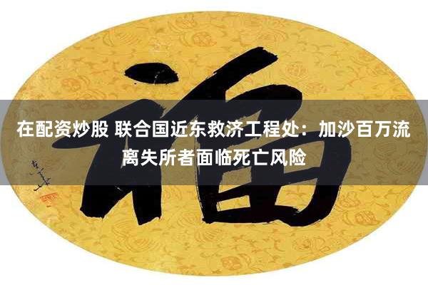 在配资炒股 联合国近东救济工程处：加沙百万流离失所者面临死亡风险