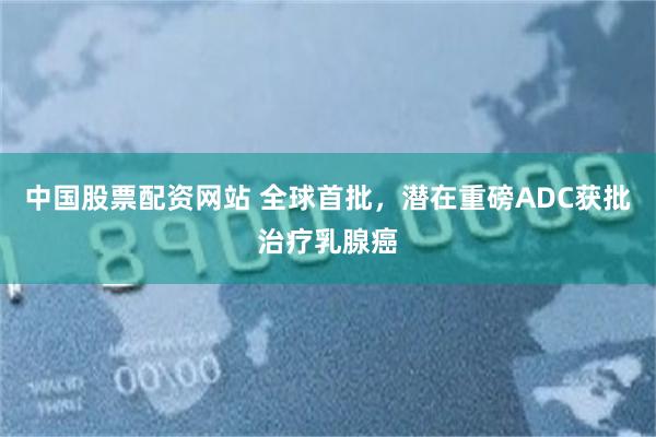 中国股票配资网站 全球首批，潜在重磅ADC获批治疗乳腺癌