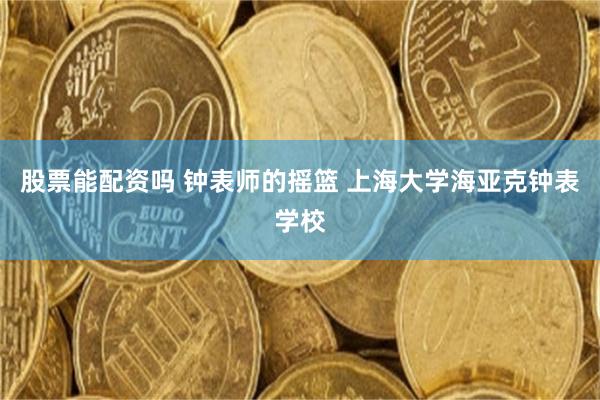 股票能配资吗 钟表师的摇篮 上海大学海亚克钟表学校