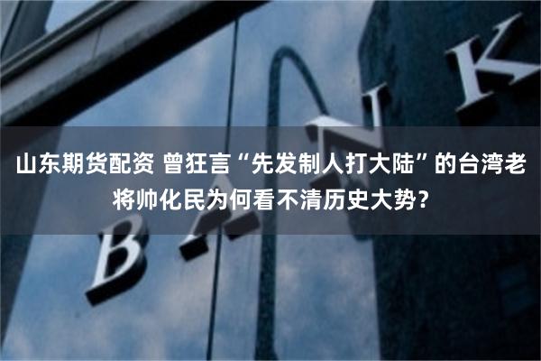 山东期货配资 曾狂言“先发制人打大陆”的台湾老将帅化民为何看不清历史大势？