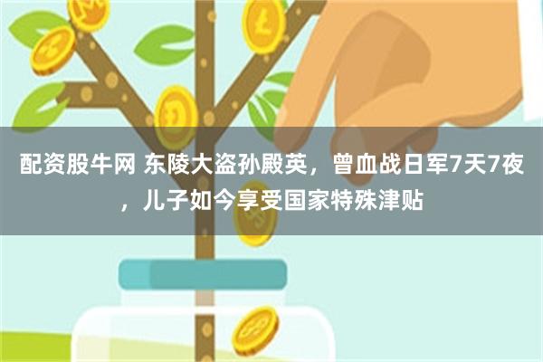 配资股牛网 东陵大盗孙殿英，曾血战日军7天7夜，儿子如今享受国家特殊津贴