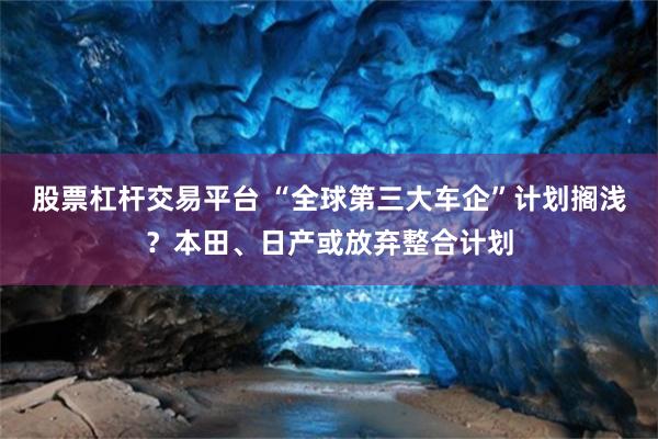 股票杠杆交易平台 “全球第三大车企”计划搁浅？本田、日产或放弃整合计划