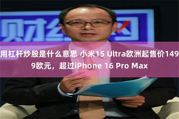 用杠杆炒股是什么意思 小米15 Ultra欧洲起售价1499欧元，超过iPhone 16 Pro Max