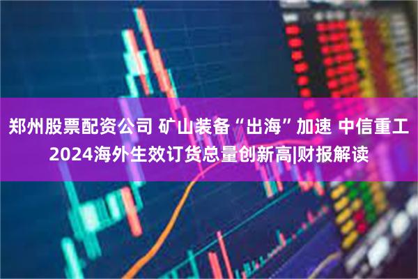 郑州股票配资公司 矿山装备“出海”加速 中信重工2024海外生效订货总量创新高|财报解读