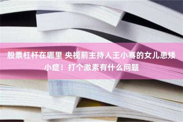 股票杠杆在哪里 央视前主持人王小骞的女儿患矮小症！打个激素有什么问题