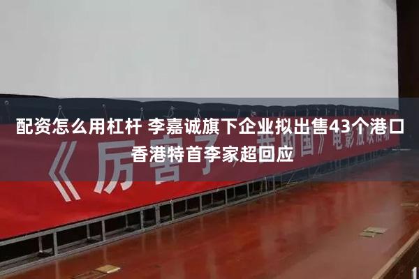 配资怎么用杠杆 李嘉诚旗下企业拟出售43个港口 香港特首李家超回应