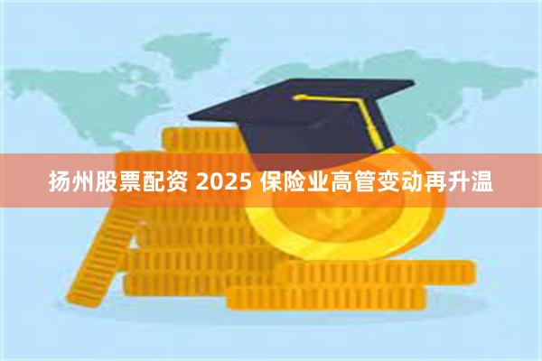 扬州股票配资 2025 保险业高管变动再升温