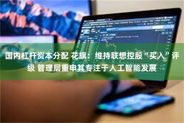 国内杠杆资本分配 花旗：维持联想控股“买入”评级 管理层重申其专注于人工智能发展