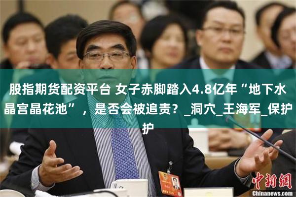 股指期货配资平台 女子赤脚踏入4.8亿年“地下水晶宫晶花池” ，是否会被追责？_洞穴_王海军_保护