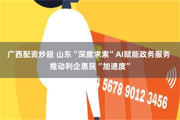 广西配资炒股 山东“深度求索”AI赋能政务服务 推动利企惠民“加速度”