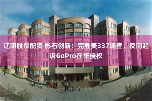 辽阳股票配资 影石创新：完胜美337调查，反向起诉GoPro在华侵权