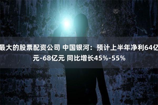 最大的股票配资公司 中国银河：预计上半年净利64亿元-68亿元 同比增长45%-55%