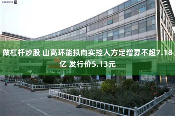 做杠杆炒股 山高环能拟向实控人方定增募不超7.18亿 发行价5.13元