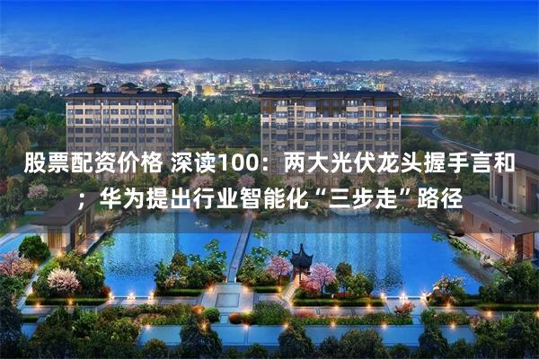 股票配资价格 深读100：两大光伏龙头握手言和；华为提出行业智能化“三步走”路径