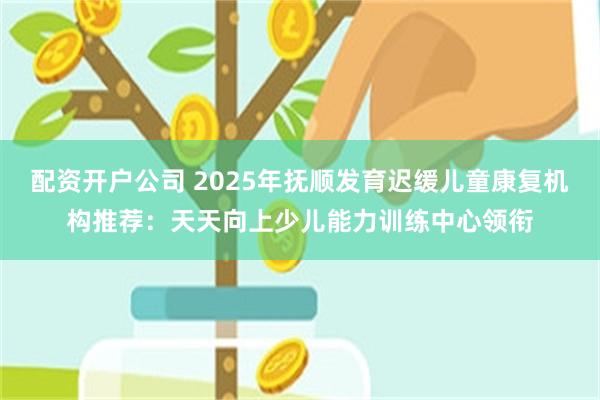 配资开户公司 2025年抚顺发育迟缓儿童康复机构推荐：天天向上少儿能力训练中心领衔